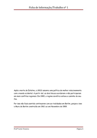Ficha de Informação/Trabalho nº 1




Após a morte de Estaline, a URSS assumiu uma política de melhor relacionamento
com o mundo ocidental. A partir daí, os dois blocos acordaram e não participaram
em mais conflitos regionais. Em 1989, o regime soviético estava a caminho do seu
fim.

Por isso não fazia sentido continuarem com as rivalidades em Berlim, graças a isso
o Muro de Berlim construído em 1961 cai em Novembro de 1989.




Profª Carla Teixeira                                                       Página 4
 