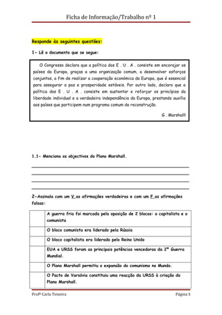 Ficha de Informação/Trabalho nº 1



Responde às seguintes questões:

1- Lê o documento que se segue:

    O Congresso declara que a política dos E . U . A . consiste em encorajar os
países da Europa, graças a uma organização comum, a desenvolver esforços
conjuntos, a fim de realizar a cooperação económica da Europa, que é essencial
para assegurar a paz e prosperidade estáveis. Por outro lado, declaro que a
política dos E . U . A . consiste em sustentar e reforçar os princípios da
liberdade individual e a verdadeira independência da Europa, prestando auxílio
aos países que participem num programa comum de reconstrução.

                                                                   G . Marshalll




1.1- Menciona os objectivos do Plano Marshall.

________________________________________________________
________________________________________________________
________________________________________________________
________________________________________________________

2-Assinala com um V as afirmações verdadeiras e com um F as afirmações
falsas:

          A guerra fria foi marcada pela oposição de 2 blocos: o capitalista e o
          comunista

          O bloco comunista era liderado pela Rússia

          O bloco capitalista era liderado pelo Reino Unido

          EUA e URSS foram as principais potências vencedoras da 2ª Guerra
          Mundial.

          O Plano Marshall permitiu o expansão do comunismo no Mundo.

          O Pacto de Varsóvia constituiu uma reacção da URSS à criação do
          Plano Marshall.

Profª Carla Teixeira                                                      Página 5
 