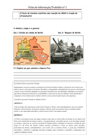 Ficha de Informação/Trabalho nº 1

         O Pacto de Varsóvia constituiu uma reacção da URSS à criação da
         OTAN/NATO




3-Analisa o mapa e a gravura:

Doc.1 Divisão da cidade de Berlim                                   Doc.2- Bloqueio de Berlim




3.1.Explica em que consistiu a Guerra Fria.

________________________________________________________________________
________________________________________________________________________
________________________________________________________________________
________________________________________________________________________
________________________________________________________________________
 Os Estados Partes no presente Tratado,
________________________________________________________________________
Reafirmando a sua fé nos intuitos e princípios da Carta das Nações Unidas e o desejo de viver em paz com
4-Lêos povos e com todos os Governos, Decididos a salvaguardar a liberdade dos seus povos, a sua herança
todos o documento:
comum e a sua civilização, fundadas nos princípios da democracia, das liberdades individuais e do respeito
pelo direito, Desejosos de favorecer a estabilidade e o bem-estar na área do Atlântico Norte, Resolvidos a
congregar os seus esforços para a defesa colectiva e para a preservação da paz e da segurança,

Acordam no presente Tratado do Atlântico Norte:

ARTIGO 3.º

A fim de atingir mais eficazmente os fins deste Tratado, as Partes, tanto individualmente como em conjunto,
manterão e desenvolverão, de maneira contínua e efectiva, pelos seus próprios meios e mediante mútuo
auxílio, a sua capacidade individual e colectiva para resistir a um ataque armado.

ARTIGO 5.º

As Partes concordam em que um ataque armado contra uma ou várias delas na Europa ou na América do
Norte será considerado um ataque a todas e, consequentemente, concordam em que, se um tal ataque armado
ao verificar, cada uma, no exercício do direito de legítima defesa, individual ou colectiva, reconhecido pelo
Profª Carla Teixeira das Nações Unidas, prestará assistência à Parte ou Partes assim atacadas,
artigo 51.º da Carta                                                                           Página 6
praticando sem demora, individualmente e de acordo com as restantes Partes, a acção que considerar
necessária , inclusive o emprego da força armada, para restaurar e garantir a segurança nas
região do Atlântico Norte.
 