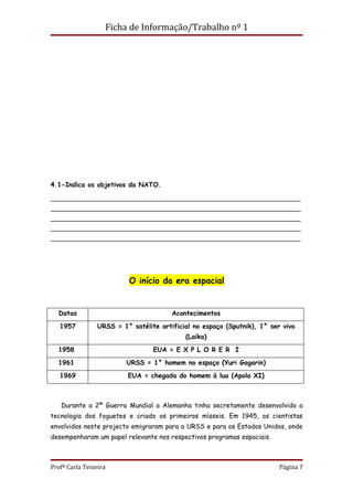 Ficha de Informação/Trabalho nº 1




4.1-Indica os objetivos da NATO.

________________________________________________________________________
________________________________________________________________________
________________________________________________________________________
________________________________________________________________________
________________________________________________________________________




                           O início da era espacial


  Datas                                 Acontecimentos
   1957          URSS = 1° satélite artificial no espaço (Sputnik), 1° ser vivo
                                            (Laika)
  1958                            EUA = E X P L O R E R I
  1961                    URSS = 1° homem no espaço (Yuri Gagarin)
   1969                   EUA = chegada do homem à lua (Apolo XI)



   Durante a 2ª Guerra Mundial a Alemanha tinha secretamente desenvolvido a
tecnologia dos foguetes e criado os primeiros mísseis. Em 1945, os cientistas
envolvidos neste projecto emigraram para a URSS e para os Estados Unidos, onde
desempenharam um papel relevante nos respectivos programas espaciais.



Profª Carla Teixeira                                                      Página 7
 