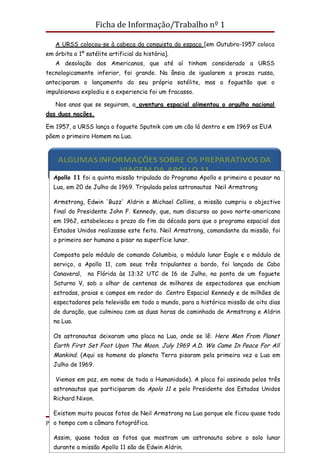 Ficha de Informação/Trabalho nº 1

   A URSS colocou-se à cabeça da conquista do espaço [em Outubro-1957 coloca
em órbita o 1º satélite artificial da história].
   A desolação dos Americanos, que até aí tinham considerado a URSS
tecnologicamente inferior, foi grande. Na ânsia de igualarem a proeza russa,
anteciparam o lançamento do seu próprio satélite, mas o foguetão que o
impulsionava explodiu e a experiencia foi um fracasso.

   Nos anos que se seguiram, a aventura espacial alimentou o orgulho nacional
das duas nações.

Em 1957, a URSS lança o foguete Sputnik com um cão lá dentro e em 1969 os EUA
põem o primeiro Homem na Lua.




  Apollo 11 foi a quinta missão tripulada do Programa Apollo e primeira a pousar na
  Lua, em 20 de Julho de 1969. Tripulada pelos astronautas Neil Armstrong

  Armstrong, Edwin 'Buzz' Aldrin e Michael Collins, a missão cumpriu o objectivo
  final do Presidente John F. Kennedy, que, num discurso ao povo norte-americano
  em 1962, estabeleceu o prazo do fim da década para que o programa espacial dos
  Estados Unidos realizasse este feito. Neil Armstrong, comandante da missão, foi
  o primeiro ser humano a pisar na superfície lunar.

  Composta pelo módulo de comando Columbia, o módulo lunar Eagle e o módulo de
  serviço, a Apollo 11, com seus três tripulantes a bordo, foi lançada de Cabo
  Canaveral,    na Flórida às 13:32 UTC de 16 de Julho, na ponta de um foguete
  Saturno V, sob o olhar de centenas de milhares de espectadores que enchiam
  estradas, praias e campos em redor do Centro Espacial Kennedy e de milhões de
  espectadores pela televisão em todo o mundo, para a histórica missão de oito dias
  de duração, que culminou com as duas horas de caminhada de Armstrong e Aldrin
  na Lua.

  Os astronautas deixaram uma placa na Lua, onde se lê: Here Men From Planet
  Earth First Set Foot Upon The Moon. July 1969 A.D. We Came In Peace For All
  Mankind. (Aqui os homens do planeta Terra pisaram pela primeira vez a Lua em
  Julho de 1969.

   Viemos em paz, em nome de toda a Humanidade). A placa foi assinada pelos três
  astronautas que participaram da Apolo 11 e pelo Presidente dos Estados Unidos
  Richard Nixon.

  Existem muito poucas fotos de Neil Armstrong na Lua porque ele ficou quase todo
ProfªtempoTeixeira
   o Carla com a câmara fotográfica.                                     Página 8

  Assim, quase todas as fotos que mostram um astronauta sobre o solo lunar
  durante a missão Apollo 11 são de Edwin Aldrin.
 