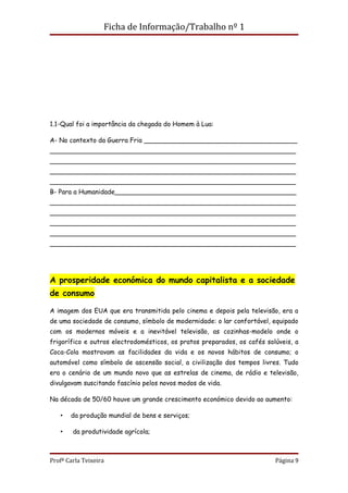 Ficha de Informação/Trabalho nº 1




1.1-Qual foi a importância da chegada do Homem à Lua:

A- No contexto da Guerra Fria ______________________________________
_____________________________________________________________
_____________________________________________________________
_____________________________________________________________
_____________________________________________________________
B- Para a Humanidade_____________________________________________
_____________________________________________________________
_____________________________________________________________
_____________________________________________________________
_____________________________________________________________
_____________________________________________________________




A prosperidade económica do mundo capitalista e a sociedade
de consumo

A imagem dos EUA que era transmitida pelo cinema e depois pela televisão, era a
de uma sociedade de consumo, símbolo de modernidade: o lar confortável, equipado
com os modernos móveis e a inevitável televisão, as cozinhas-modelo onde o
frigorífico e outros electrodomésticos, os pratos preparados, os cafés solúveis, a
Coca-Cola mostravam as facilidades da vida e os novos hábitos de consumo; o
automóvel como símbolo de ascensão social, a civilização dos tempos livres. Tudo
era o cenário de um mundo novo que as estrelas de cinema, de rádio e televisão,
divulgavam suscitando fascínio pelos novos modos de vida.

Na década de 50/60 houve um grande crescimento económico devido ao aumento:

   •   da produção mundial de bens e serviços;

   •    da produtividade agrícola;



Profª Carla Teixeira                                                      Página 9
 