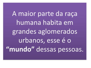A maior parte da raça
humana habita em
grandes aglomerados
urbanos, esse é o
“mundo” dessas pessoas.
 