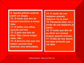 9- Aquele jeitinho sutil de pedir um elogio.  10- O modo que tem de sempre encontrar a nossa mão.  11- O brilho nos olhos quando sorriem.  12- O jeito que tem de dizer 'Não vamos brigar mais, não..'  13- A ternura com que nos beijam quando lhes fazemos uma delicadeza.   14- O modo de nos beijarem quando dizemos 'eu te amo'.  15- Pensando bem, só o modo de nos beijarem já basta.  16- O modo que têm de se atirar em nossos braços quando choram.  17- O fato de nos darem um tapa achando que vai doer.    
