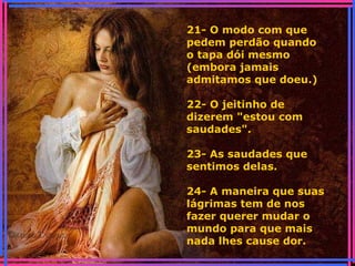21- O modo com que
pedem perdão quando
o tapa dói mesmo
(embora jamais
admitamos que doeu.)
22- O jeitinho de
dizerem "estou com
saudades".
23- As saudades que
sentimos delas.
24- A maneira que suas
lágrimas tem de nos
fazer querer mudar o
mundo para que mais
nada lhes cause dor.
 