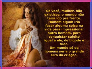 Se você, mulher, não
existisse, o mundo não
teria ido pra frente.
Homem algum iria
fazer alguma coisa na
vida para impressionar
outro homem, para
conquistar sujeito
igual a ele, de bigode e
tudo.
Um mundo só de
homens seria o grande
erro da criação.
 