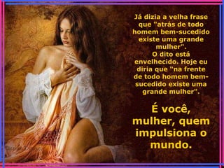 Já dizia a velha frase
que "atrás de todo
homem bem-sucedido
existe uma grande
mulher".
O dito está
envelhecido. Hoje eu
diria que “na frente
de todo homem bem-
sucedido existe uma
grande mulher".
É você,
mulher, quem
impulsiona o
mundo.
 
