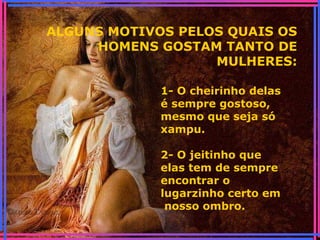 ALGUNS MOTIVOS PELOS QUAIS OS
HOMENS GOSTAM TANTO DE
MULHERES:
1- O cheirinho delas
é sempre gostoso,
mesmo que seja só
xampu.
2- O jeitinho que
elas tem de sempre
encontrar o
lugarzinho certo em
nosso ombro.
 