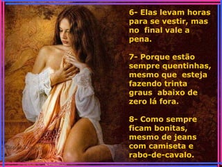 6- Elas levam horas
para se vestir, mas
no final vale a
pena.
7- Porque estão
sempre quentinhas,
mesmo que esteja
fazendo trinta
graus abaixo de
zero lá fora.
8- Como sempre
ficam bonitas,
mesmo de jeans
com camiseta e
rabo-de-cavalo.
 