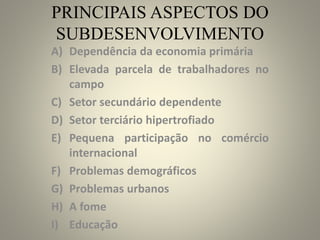 PRINCIPAIS ASPECTOS DO
SUBDESENVOLVIMENTO
A) Dependência da economia primária
B) Elevada parcela de trabalhadores no
campo
C) Setor secundário dependente
D) Setor terciário hipertrofiado
E) Pequena participação no comércio
internacional
F) Problemas demográficos
G) Problemas urbanos
H) A fome
I) Educação
 