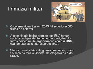 Primazia militar O orçamento militar em 2005 foi superior a 500 biliões de dólares. A capacidade bélica permite aos EUA tomar medidas independentemente das posições dos outros países ou de organizações como a ONU, visando apenas o interesse dos EUA. Adopta uma doutrina de guerra preventiva, como é o caso no Médio Oriente, do Afeganistão e do Iraque. 