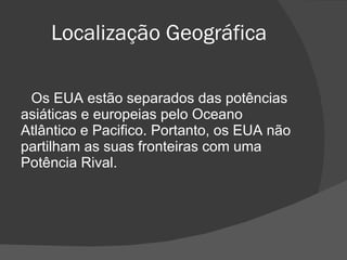 Localização Geográfica Os EUA estão separados das potências asiáticas e europeias pelo Oceano Atlântico e Pacifico. Portanto, os EUA não partilham as suas fronteiras com uma Potência Rival. 