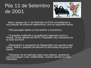 Pós 11 de Setembro  de 2001 Após o ataque de 11 de Setembro os EUA consolidaram a sua posição de potência hegemónica, com os seguintes factos. Recuperação rápida a nível político e económico. A grandes potências e as potências regionais (como a Rússia, China, aliados da NATO, Paquistão, etc) colocaram-se ao lado dos EUA. Reiniciaram a campanha do Afeganistão com grande poder militar. Sobre o pretexto de eliminar os terroristas do grupo AL Qaeda. Deixaram de se restringir pelos seus aliados, adoptando uma abordagem mais unilateralista, visando apenas os seus interesses. 