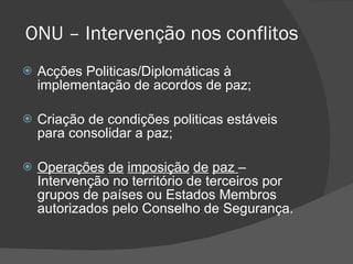 ONU – Intervenção nos conflitos Acções Politicas/Diplomáticas à implementação de acordos de paz; Criação de condições politicas estáveis para consolidar a paz; Operações   de   imposição   de   paz  – Intervenção no território de terceiros por grupos de países ou Estados Membros autorizados pelo Conselho de Segurança. 