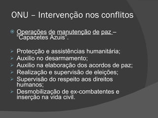 ONU – Intervenção nos conflitos Operações   de   manutenção   de   paz  – “Capacetes Azuis”. Protecção e assistências humanitária; Auxilio no desarmamento; Auxilio na elaboração dos acordos de paz; Realização e supervisão de eleições; Supervisão do respeito aos direitos humanos; Desmobilização de ex-combatentes e inserção na vida civil. 