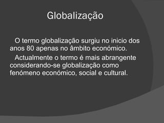 Globalização O termo globalização surgiu no inicio dos anos 80 apenas no âmbito económico. Actualmente o termo é mais abrangente considerando-se globalização como fenómeno económico, social e cultural. 