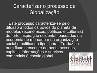 Caracterizar o processo de Globalização Este processo caracteriza-se pelo difusão a todos os povos do planeta de modelos (económicos, políticos e culturais) de forte inspiração ocidental, baseados na economia de mercado e na organização social e politica do tipo liberal. Traduz-se num fluxo crescente de bens, pessoas, capitais, informações e serviços comerciais à escala global. 
