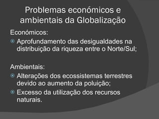 Problemas económicos e ambientais da Globalização Económicos: Aprofundamento das desigualdades na distribuição da riqueza entre o Norte/Sul; Ambientais: Alterações dos ecossistemas terrestres devido ao aumento da poluição; Excesso da utilização dos recursos naturais. 