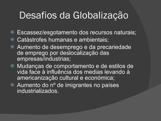 Desafios da Globalização Escassez/esgotamento dos recursos naturais; Catástrofes humanas e ambientais; Aumento de desemprego e da precariedade de emprego por deslocalização das empresas/industrias; Mudanças de comportamento e de estilos de vida face à influência dos medias levando à americanização cultural e económica; Aumento do nº de imigrantes no países industrializados. 