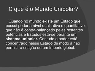 O que é o Mundo Unipolar? Quando no mundo existe um Estado que possui poder a nível qualitativo e quantitativo, que não é contra-balançado pelas restantes potências e Estados está-se perante um  sistema unipolar.  Contudo o poder está concentrado nesse Estado de modo a não permitir a criação de um Império global.  