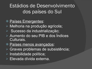 Estádios de Desenvolvimento dos países do Sul Países Emergentes : Melhoria na produção agrícola; Sucesso da industrialização; Aumento do seu PIB e dos Índices Culturais. Países menos avançados : Graves problemas de subsistência; Instabilidade política; Elevada dívida externa. 