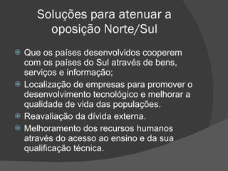 Soluções para atenuar a oposição Norte/Sul Que os países desenvolvidos cooperem com os países do Sul através de bens, serviços e informação; Localização de empresas para promover o desenvolvimento tecnológico e melhorar a qualidade de vida das populações. Reavaliação da dívida externa. Melhoramento dos recursos humanos através do acesso ao ensino e da sua qualificação técnica. 