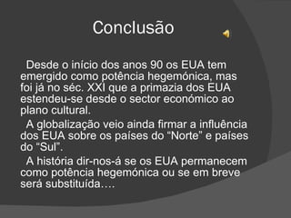 Conclusão Desde o início dos anos 90 os EUA tem emergido como potência hegemónica, mas foi já no séc. XXI que a primazia dos EUA estendeu-se desde o sector económico ao plano cultural. A globalização veio ainda firmar a influência dos EUA sobre os países do “Norte” e países do “Sul”. A história dir-nos-á se os EUA permanecem como potência hegemónica ou se em breve será substituída…. 