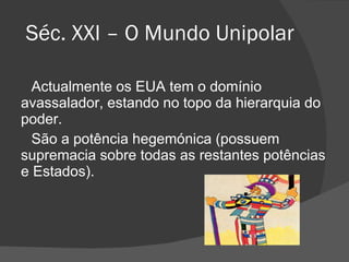Séc. XXI – O Mundo Unipolar Actualmente os EUA tem o domínio avassalador, estando no topo da hierarquia do poder. São a potência hegemónica (possuem supremacia sobre todas as restantes potências e Estados). 