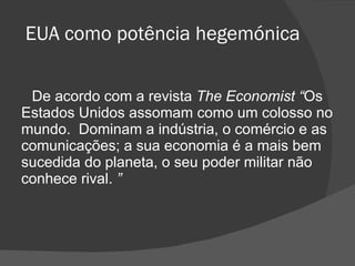 EUA como potência hegemónica De acordo com a revista  The Economist “ Os Estados Unidos assomam como um colosso no mundo.  Dominam a indústria, o comércio e as comunicações; a sua economia é a mais bem sucedida do planeta, o seu poder militar não conhece rival.  ” 