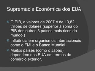 Supremacia Económica dos EUA O PIB, a valores de 2007 é de 13,82 triliões de dólares (superior à soma do PIB dos outros 3 países mais ricos do mundo.) Influência em organismos internacionais como o FMI e o Banco Mundial. Muitos países (como o Japão) dependem dos EUA em termos de comércio exterior.  