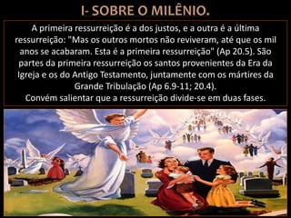 A primeira ressurreição é a dos justos, e a outra é a última
ressurreição: "Mas os outros mortos não reviveram, até que os mil
anos se acabaram. Esta é a primeira ressurreição" (Ap 20.5). São
partes da primeira ressurreição os santos provenientes da Era da
Igreja e os do Antigo Testamento, juntamente com os mártires da
Grande Tribulação (Ap 6.9-11; 20.4).
Convém salientar que a ressurreição divide-se em duas fases.
 