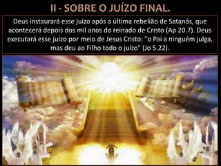Deus instaurará esse juízo após a última rebelião de Satanás, que
acontecerá depois dos mil anos do reinado de Cristo (Ap 20.7). Deus
executará esse juízo por meio de Jesus Cristo: "o Pai a ninguém julga,
mas deu ao Filho todo o juízo" (Jo 5.22).
 