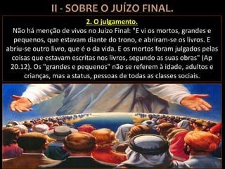 2. O julgamento.
Não há menção de vivos no Juízo Final: "E vi os mortos, grandes e
pequenos, que estavam diante do trono, e abriram-se os livros. E
abriu-se outro livro, que é o da vida. E os mortos foram julgados pelas
coisas que estavam escritas nos livros, segundo as suas obras" (Ap
20.12). Os "grandes e pequenos" não se referem à idade, adultos e
crianças, mas a status, pessoas de todas as classes sociais.
 