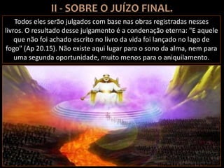 Todos eles serão julgados com base nas obras registradas nesses
livros. O resultado desse julgamento é a condenação eterna: "E aquele
que não foi achado escrito no livro da vida foi lançado no lago de
fogo" (Ap 20.15). Não existe aqui lugar para o sono da alma, nem para
uma segunda oportunidade, muito menos para o aniquilamento.
 