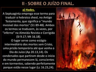 a) Hades.
A Septuaginta emprega esse termo para
traduzir o hebraico sheol, no Antigo
Testamento, que significa o "mundo
invisível dos mortos" (51 89-48). Ambos
os termos se traduzem, às vezes, por
"inferno" na Almeida Revista e Corrigida
(SI 9.17; Mt 16.18).
O lugar serve como estágio
intermediário dos mortos sem Cristo,
uma prisão temporária até que venha o
Dia do Juízo (Ap 20.13,14). Os
condenados que partiram desde o início
do mundo permanecem lá, conscientes
e em tormentos, sabendo perfeitamente
porque estão nesse lugar (Lc 16.23,24).
 