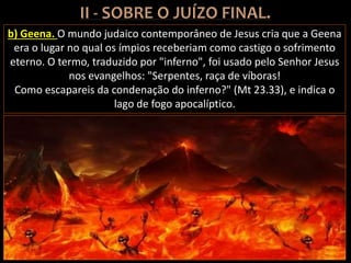 b) Geena. O mundo judaico contemporâneo de Jesus cria que a Geena
era o lugar no qual os ímpios receberiam como castigo o sofrimento
eterno. O termo, traduzido por "inferno", foi usado pelo Senhor Jesus
nos evangelhos: "Serpentes, raça de víboras!
Como escapareis da condenação do inferno?" (Mt 23.33), e indica o
lago de fogo apocalíptico.
 