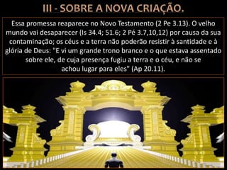 Essa promessa reaparece no Novo Testamento (2 Pe 3.13). O velho
mundo vai desaparecer (Is 34.4; 51.6; 2 Pé 3.7,10,12) por causa da sua
contaminação; os céus e a terra não poderão resistir à santidade e à
glória de Deus: "E vi um grande trono branco e o que estava assentado
sobre ele, de cuja presença fugiu a terra e o céu, e não se
achou lugar para eles" (Ap 20.11).
 