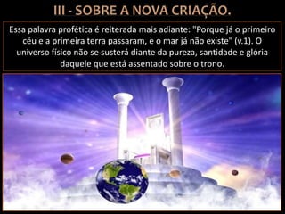 Essa palavra profética é reiterada mais adiante: "Porque já o primeiro
céu e a primeira terra passaram, e o mar já não existe" (v.1). O
universo físico não se susterá diante da pureza, santidade e glória
daquele que está assentado sobre o trono.
 
