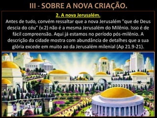 2. A nova Jerusalém.
Antes de tudo, convém ressaltar que a nova Jerusalém "que de Deus
descia do céu" (v.2) não é a mesma Jerusalém do Milênio. Isso é de
fácil compreensão. Aqui já estamos no período pós-milênio. A
descrição da cidade mostra com abundância de detalhes que a sua
glória excede em muito ao da Jerusalém milenial (Ap 21.9-21).
 
