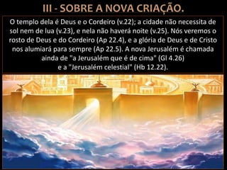 O templo dela é Deus e o Cordeiro (v.22); a cidade não necessita de
sol nem de lua (v.23), e nela não haverá noite (v.25). Nós veremos o
rosto de Deus e do Cordeiro (Ap 22.4), e a glória de Deus e de Cristo
nos alumiará para sempre (Ap 22.5). A nova Jerusalém é chamada
ainda de "a Jerusalém que é de cima" (Gl 4.26)
e a "Jerusalém celestial" (Hb 12.22).
 