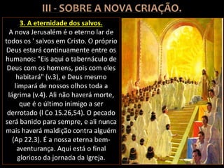 3. A eternidade dos salvos.
A nova Jerusalém é o eterno lar de
todos os ' salvos em Cristo. O próprio
Deus estará continuamente entre os
humanos: "Eis aqui o tabernáculo de
Deus com os homens, pois com eles
habitará" (v.3), e Deus mesmo
limpará de nossos olhos toda a
lágrima (v.4). Ali não haverá morte,
que é o último inimigo a ser
derrotado (l Co 15.26,54). O pecado
será banido para sempre, e ali nunca
mais haverá maldição contra alguém
(Ap 22.3). É a nossa eterna bem-
aventurança. Aqui está o final
glorioso da jornada da Igreja.
 