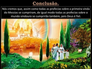 Nós cremos que, assim como todas as profecias sobre a primeira vinda
do Messias se cumpriram, de igual modo todas as profecias sobre o
mundo vindouro se cumprirão também, pois Deus é fiel.
 