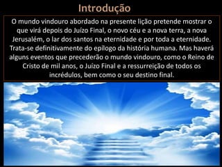 O mundo vindouro abordado na presente lição pretende mostrar o
que virá depois do Juízo Final, o novo céu e a nova terra, a nova
Jerusalém, o lar dos santos na eternidade e por toda a eternidade.
Trata-se definitivamente do epílogo da história humana. Mas haverá
alguns eventos que precederão o mundo vindouro, como o Reino de
Cristo de mil anos, o Juízo Final e a ressurreição de todos os
incrédulos, bem como o seu destino final.
 