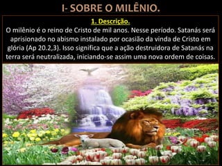 1. Descrição.
O milênio é o reino de Cristo de mil anos. Nesse período. Satanás será
aprisionado no abismo instalado por ocasião da vinda de Cristo em
glória (Ap 20.2,3). Isso significa que a ação destruidora de Satanás na
terra será neutralizada, iniciando-se assim uma nova ordem de coisas.
 