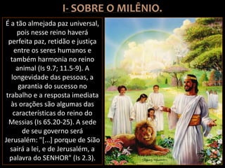 É a tão almejada paz universal,
pois nesse reino haverá
perfeita paz, retidão e justiça
entre os seres humanos e
também harmonia no reino
animal (Is 9.7; 11.5-9). A
longevidade das pessoas, a
garantia do sucesso no
trabalho e a resposta imediata
às orações são algumas das
características do reino do
Messias (Is 65.20-25). A sede
de seu governo será
Jerusalém: "[...] porque de Sião
sairá a lei, e de Jerusalém, a
palavra do SENHOR" (Is 2.3).
 