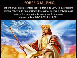O Senhor Jesus se assentará sobre o trono de Davi, e de Jerusalém
reinará sobre toda humanidade. Esse reino, que trará salvação aos
judeus, é a conclusão do programa divino sobre
o povo de Israel (Is 59-20; Rm 11.26).
 