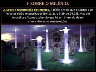2. Sobre a ressurreição dos mortos. A Bíblia ensina que os justos e os
injustos serão ressuscitados (Dn 12.2; Jo 5.29; At 24.25). Mas em
Apocalipse ficamos sabendo que há um intervalo de mil
anos entre essas ressurreições.
 