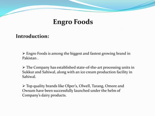 Engro Foods

Introduction:


   Engro Foods is among the biggest and fastest growing brand in
  Pakistan .

   The Company has established state-of-the-art processing units in
  Sukkur and Sahiwal, along with an ice cream production facility in
  Sahiwal.

   Top quality brands like Olper’s, Olwell, Tarang, Omore and
  Owsum have been successfully launched under the helm of
  Company’s dairy products.
 