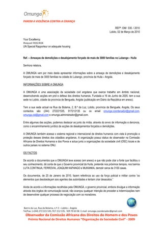                         
PAREM A VIOLÊNCIA CONTRA A CRIANÇA 

                                                                                                                         REFª: OM/  030. / 2010 
                                                                                                                    Lobito, 02 de Março de 2010 
 
Your Excellency  
Raquel ROLNIK  
UN Special Rapporteur on adequate housing  

 
Ref. – Ameaças de demolições e desalojamento forçado de mais de 3000 famílias no Lubango ­ Huila 
  
Senhora relatora, 
 
A  OMUNGA  vem  por  meio  desta  apresentar  informações  sobre  a  ameaça  de  demolições  e  desalojamento 
forçado de mais de 3000 famílias na cidade do Lubango, província da Huila – Angola. 
 
INFORMAÇÕES SOBRE A OMUNGA 
 
A  OMUNGA  é  uma  associação  da  sociedade  civil  angolana  que  exerce  trabalho  em  âmbito  nacional, 
desenvolvendo acções em prol e defesa dos direitos humanos. Fundada a 16 de Junho de 2005, tem a sua 
sede no Lobito, cidade da província de Benguela, Angola (publicação em Diário da República em anexo).  
 
Tem  a  sua  sede  actual  na  Rua  da  Bolama,  2,  B.º  da  Luz,  Lobito,  província  de  Benguela, Angola,  Os  seus 
contactos  são  (244)  272221535,  917212135  ou  os  email  omunga.coordenador@gmail.com, 
omunga.cid@gmail.com e omunga.administrador@gmail.com. 
 
Entre algumas das acções, podemos destacar as junto da mídia, através do envio de informação e denúncia, 
como o encaminhamento jurídico de acções de desalojamentos forçados e demolições. 
 
A OMUNGA também acessa o sistema regional e internacional de direitos humanos com vista à promoção e 
proteção desses direitos  dos  cidadãos  angolanos.  A organização  possui status  de observador na Comissão 
Africana de Direitos Humanos e dos Povos e actua junto a organizações da sociedade civil (OSC) locais e de 
outros países no sistema ONU. 
 
OS FACTOS 
 
De acordo a documentos que a OMUNGA teve acesso (em anexo) e que não pode citar a fonte que facilitou o 
seu conhecimento, dá conta de que o Governo provincial da Huíla, pretende nos próximos tempos, nos bairros 
LUTA CONTINUA, FERROVIA, JOAQUIM KAPANGO e MUKANKA, demolir cerca de 3100 casas. 
 
Os  documentos,  de  25  de  Janeiro  de  2010,  fazem  referência  ao  uso  da  força  policial  e  militar  contra  “os 
elementos que desobedeçam aos agentes das autoridades e tentam criar desacatos.” 
 
Ainda de acordo a informações recolhidas pela OMUNGA, o governo provincial, embora divulgue a informação 
através dos órgãos de comunicação social, não avançou qualquer intenção de proceder a indemnizações nem 
de desenvolver qualquer processo de negociação com os moradores. 



 Bairro da Luz, Rua da Bolama, n.º 2 – Lobito – Angola                                                                                                                                    
Tel/Fax: (+244) 272 221 535, 917 212 135,  929 70 63 06  E.mail: omunga.coordenador@gmail.com           
   Observador da Comissão Africana dos Direitos do Homem e dos Povos 
      Prémio Nacional de Direitos Humanos “Organização da Sociedade Civil” ‐ 2009 
 