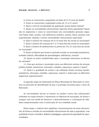 EDUCAÇÃO INCLUSIVA: O MUNICÍPIO                                                 9




     2. Como se caracteriza a população na faixa de 0-14 anos de idade?
     3. Como se caracteriza a população acima de 15 a 21 anos?
     4. Qual o nível de escolaridade da população nestas faixas etárias?
     5. Quais as necessidades educacionais especiais desta população? Quais
são os segmentos e como se caracterizam tais necessidades (pessoas cegas,
com baixa visão, surdos, com deficiência auditiva, mental, física; pessoas com
superdotação, dislexia e outras necessidades educacionais especiais)?
     6. Qual o número de crianças de 0 a 6 anos fora da escola no município?
     7. Qual o número de crianças de 7 a 14 anos fora da escola no município?
     8. Qual o número de adolescentes ou jovens de 15 a 21 anos fora da escola
no município?
     9. Quais os fatores que levam à exclusão escolar no município (repetência,
trabalho infantil, dificuldade de aprendizagem, deficiência, outros)?
     10. Quais as ações estabelecidas para o município solucionar os fatores
de exclusão?
     11. Com que serviços o município conta nos diferentes setores da atenção
pública (saúde, assistência, educação, trabalho, segurança, esporte e lazer)?
     12. Qual é a qualidade do acesso e da utilização desses serviços (saúde,
assistência, educação, trabalho, segurança, esporte e lazer) para os diferentes
segmentos populacionais?


     A segunda etapa da elaboração do Plano Municipal de Educação se cons-
titui no processo de identificação do que o município necessita para o setor da
Educação.


     As necessidades devem se basear na análise crítica das informações
coletadas na etapa anterior e representar os objetivos do município, de forma a
cumprir com sua tarefa de favorecer o desenvolvimento e a formação de cida-
dãos compromissados com a construção de sua realidade social.


     Nesta etapa, o coletivo deve explicitar o funcionamento do setor educacio-
nal, de forma a atender às necessidades educacionais de toda a população, com
qualidade técnico-científica, didático-pedagógica e garantia de igualdade de opor-
tunidades.
 